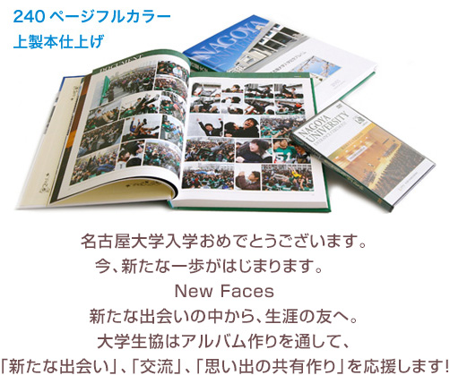 名古屋大学入学おめでとうございます。今、新たな一歩がはじまります。	New Faces新たな出会いの中から、生涯の友へ。大学生協はアルバム作りを通して、「新たな出会い」、「交流」、「思い出の共有作り」を応援します！